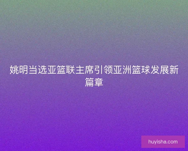 姚明当选亚篮联主席引领亚洲篮球发展新篇章